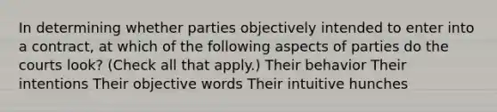 In determining whether parties objectively intended to enter into a contract, at which of the following aspects of parties do the courts look? (Check all that apply.) Their behavior Their intentions Their objective words Their intuitive hunches