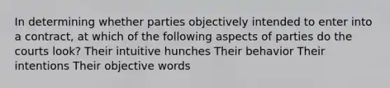 In determining whether parties objectively intended to enter into a contract, at which of the following aspects of parties do the courts look? Their intuitive hunches Their behavior Their intentions Their objective words