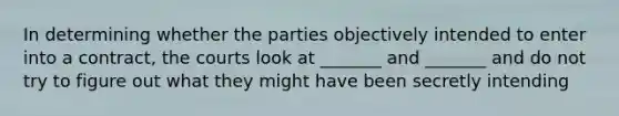 In determining whether the parties objectively intended to enter into a contract, the courts look at _______ and _______ and do not try to figure out what they might have been secretly intending