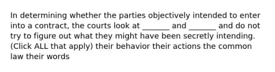 In determining whether the parties objectively intended to enter into a contract, the courts look at _______ and _______ and do not try to figure out what they might have been secretly intending. (Click ALL that apply) their behavior their actions the common law their words