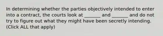 In determining whether the parties objectively intended to enter into a contract, the courts look at _______ and _______ and do not try to figure out what they might have been secretly intending. (Click ALL that apply)