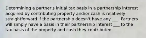 Determining a partner's initial tax basis in a partnership interest acquired by contributing property and/or cash is relatively straightforward if the partnership doesn't have any ___. Partners will simply have a basis in their partnership interest ___ to the tax basis of the property and cash they contributed