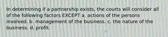 In determining if a partnership exists, the courts will consider all of the following factors EXCEPT a. actions of the persons involved. b. management of the business. c. the nature of the business. d. profit.