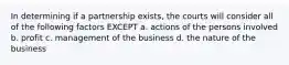 In determining if a partnership exists, the courts will consider all of the following factors EXCEPT a. actions of the persons involved b. profit c. management of the business d. the nature of the business