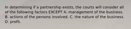 In determining if a partnership exists, the courts will consider all of the following factors EXCEPT A. management of the business. B. actions of the persons involved. C. the nature of the business. D. profit.