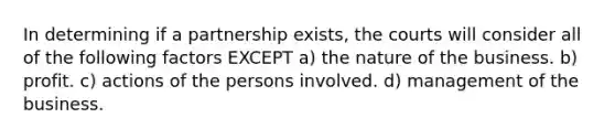 In determining if a partnership exists, the courts will consider all of the following factors EXCEPT a) the nature of the business. b) profit. c) actions of the persons involved. d) management of the business.