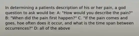 In determining a patients description of his or her pain, a god question to ask would be: A: "How would you describe the pain?" B: "When did the pain first happen?" C. "If the pain comes and goes, hoe often does it occur, and what is the time span between occurrences?" D: all of the above