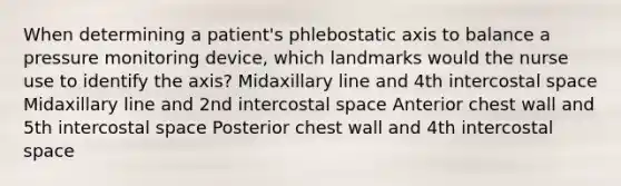 When determining a patient's phlebostatic axis to balance a pressure monitoring device, which landmarks would the nurse use to identify the axis? Midaxillary line and 4th intercostal space Midaxillary line and 2nd intercostal space Anterior chest wall and 5th intercostal space Posterior chest wall and 4th intercostal space