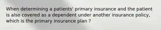 When determining a patients' primary insurance and the patient is also covered as a dependent under another insurance policy, which is the primary insurance plan ?