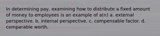 In determining pay, examining how to distribute a fixed amount of money to employees is an example of a(n) a. external perspective. b. internal perspective. c. compensable factor. d. comparable worth.