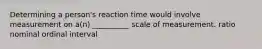 Determining a person's reaction time would involve measurement on a(n) __________ scale of measurement. ratio nominal ordinal interval