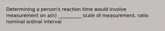 Determining a person's reaction time would involve measurement on a(n) __________ scale of measurement. ratio nominal ordinal interval