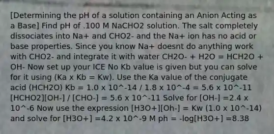 [Determining the pH of a solution containing an Anion Acting as a Base] Find pH of .100 M NaCHO2 solution. The salt completely dissociates into Na+ and CHO2- and the Na+ ion has no acid or base properties. Since you know Na+ doesnt do anything work with CHO2- and integrate it with water CH2O- + H2O = HCH2O + OH- Now set up your ICE No Kb value is given but you can solve for it using (Ka x Kb = Kw). Use the Ka value of the conjugate acid (HCH2O) Kb = 1.0 x 10^-14 / 1.8 x 10^-4 = 5.6 x 10^-11 [HCHO2][OH-] / [CHO-] = 5.6 x 10^-11 Solve for [OH-] =2.4 x 10^-6 Now use the expression [H3O+][Oh-] = Kw (1.0 x 10^-14) and solve for [H3O+] =4.2 x 10^-9 M ph = -log[H3O+] =8.38