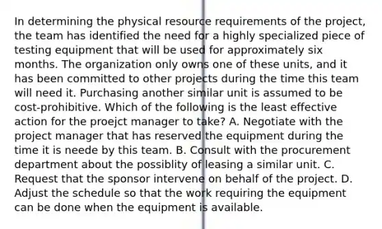 In determining the physical resource requirements of the project, the team has identified the need for a highly specialized piece of testing equipment that will be used for approximately six months. The organization only owns one of these units, and it has been committed to other projects during the time this team will need it. Purchasing another similar unit is assumed to be cost-prohibitive. Which of the following is the least effective action for the proejct manager to take? A. Negotiate with the project manager that has reserved the equipment during the time it is neede by this team. B. Consult with the procurement department about the possiblity of leasing a similar unit. C. Request that the sponsor intervene on behalf of the project. D. Adjust the schedule so that the work requiring the equipment can be done when the equipment is available.