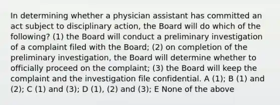 In determining whether a physician assistant has committed an act subject to disciplinary action, the Board will do which of the following? (1) the Board will conduct a preliminary investigation of a complaint filed with the Board; (2) on completion of the preliminary investigation, the Board will determine whether to officially proceed on the complaint; (3) the Board will keep the complaint and the investigation file confidential. A (1); B (1) and (2); C (1) and (3); D (1), (2) and (3); E None of the above