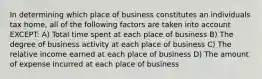 In determining which place of business constitutes an individuals tax home, all of the following factors are taken into account EXCEPT: A) Total time spent at each place of business B) The degree of business activity at each place of business C) The relative income earned at each place of business D) The amount of expense incurred at each place of business