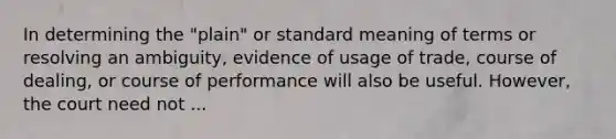 In determining the "plain" or standard meaning of terms or resolving an ambiguity, evidence of usage of trade, course of dealing, or course of performance will also be useful. However, the court need not ...