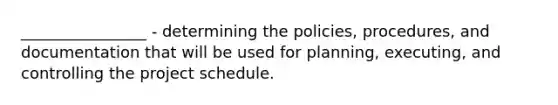 ________________ - determining the policies, procedures, and documentation that will be used for planning, executing, and controlling the project schedule.