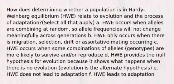 How does determining whether a population is in Hardy-Weinberg equilibrium (HWE) relate to evolution and the process of adaptation?(Select all that apply) a. HWE occurs when alleles are combining at random, so allele frequencies will not change meaningfully across generations b. HWE only occurs when there is migration, selection, drift or assortative mating occurring c. HWE occurs when some combinations of alleles (genotypes) are more likely to survive and/or reproduce d. HWE provides the null hypothesis for evolution because it shows what happens when there is no evolution (evolution is the alternate hypothesis) e. HWE does not lead to adaptation f. HWE leads to adaptation