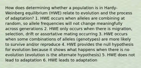 How does determining whether a population is in Hardy-Weinberg equilibrium (HWE) relate to evolution and the process of adaptation? 1. HWE occurs when alleles are combining at random, so allele frequencies will not change meaningfully across generations 2. HWE only occurs when there is migration, selection, drift or assortative mating occurring 3. HWE occurs when some combinations of alleles (genotypes) are more likely to survive and/or reproduce 4. HWE provides the null hypothesis for evolution because it shows what happens when there is no evolution (evolution is the alternate hypothesis) 5. HWE does not lead to adaptation 6. HWE leads to adaptation