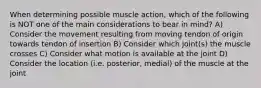 When determining possible muscle action, which of the following is NOT one of the main considerations to bear in mind? A) Consider the movement resulting from moving tendon of origin towards tendon of insertion B) Consider which joint(s) the muscle crosses C) Consider what motion is available at the joint D) Consider the location (i.e. posterior, medial) of the muscle at the joint