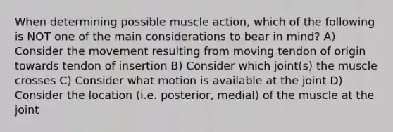 When determining possible muscle action, which of the following is NOT one of the main considerations to bear in mind? A) Consider the movement resulting from moving tendon of origin towards tendon of insertion B) Consider which joint(s) the muscle crosses C) Consider what motion is available at the joint D) Consider the location (i.e. posterior, medial) of the muscle at the joint