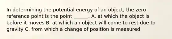 In determining the potential energy of an object, the zero reference point is the point ______. A. at which the object is before it moves B. at which an object will come to rest due to gravity C. from which a change of position is measured