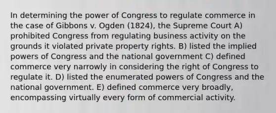 In determining the power of Congress to regulate commerce in the case of Gibbons v. Ogden (1824), the Supreme Court A) prohibited Congress from regulating business activity on the grounds it violated private property rights. B) listed the implied powers of Congress and the national government C) defined commerce very narrowly in considering the right of Congress to regulate it. D) listed the enumerated powers of Congress and the national government. E) defined commerce very broadly, encompassing virtually every form of commercial activity.