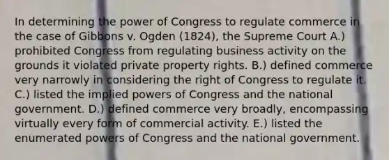 In determining the power of Congress to regulate commerce in the case of Gibbons v. Ogden (1824), the Supreme Court A.) prohibited Congress from regulating business activity on the grounds it violated private property rights. B.) defined commerce very narrowly in considering the right of Congress to regulate it. C.) listed the implied powers of Congress and the national government. D.) defined commerce very broadly, encompassing virtually every form of commercial activity. E.) listed the enumerated powers of Congress and the national government.