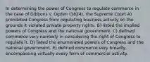 In determining the power of Congress to regulate commerce in the case of Gibbons v. Ogden (1824), the Supreme Court A) prohibited Congress from regulating business activity on the grounds it violated private property rights. B) listed the implied powers of Congress and the national government. C) defined commerce very narrowly in considering the right of Congress to regulate it. D) listed the enumerated powers of Congress and the national government. E) defined commerce very broadly, encompassing virtually every form of commercial activity.