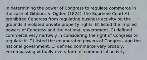 In determining the power of Congress to regulate commerce in the case of Gibbons v. Ogden (1824), the Supreme Court A) prohibited Congress from regulating business activity on the grounds it violated private property rights. B) listed the implied <a href='https://www.questionai.com/knowledge/kKSx9oT84t-powers-of' class='anchor-knowledge'>powers of</a> Congress and the national government. C) defined commerce very narrowly in considering the right of Congress to regulate it. D) listed the enumerated powers of Congress and the national government. E) defined commerce very broadly, encompassing virtually every form of commercial activity.