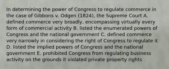 In determining the power of Congress to regulate commerce in the case of Gibbons v. Odgen (1824), the Supreme Court A. defined commerce very broadly, encompassing virtually every form of commercial activity B. listed the enumerated <a href='https://www.questionai.com/knowledge/kKSx9oT84t-powers-of' class='anchor-knowledge'>powers of</a> Congress and the national government C. defined commerce very narrowly in considering the right of Congress to regulate it D. listed the implied powers of Congress and the national government E. prohibited Congress from regulating business activity on the grounds it violated private property rights