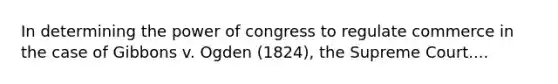 In determining the power of congress to regulate commerce in the case of Gibbons v. Ogden (1824), the Supreme Court....