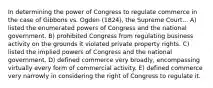 In determining the power of Congress to regulate commerce in the case of Gibbons vs. Ogden (1824), the Supreme Court... A) listed the enumerated powers of Congress and the national government. B) prohibited Congress from regulating business activity on the grounds it violated private property rights. C) listed the implied powers of Congress and the national government. D) defined commerce very broadly, encompassing virtually every form of commercial activity. E) defined commerce very narrowly in considering the right of Congress to regulate it.