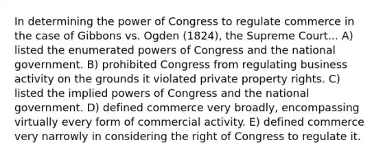 In determining the power of Congress to regulate commerce in the case of Gibbons vs. Ogden (1824), the Supreme Court... A) listed the enumerated powers of Congress and the national government. B) prohibited Congress from regulating business activity on the grounds it violated private property rights. C) listed the implied powers of Congress and the national government. D) defined commerce very broadly, encompassing virtually every form of commercial activity. E) defined commerce very narrowly in considering the right of Congress to regulate it.