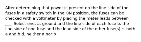 After determining that power is present on the line side of the fuses in a safety switch in the ON position, the fuses can be checked with a voltmeter by placing the meter leads between ___. Select one: a. ground and the line side of each fuse b. the line side of one fuse and the load side of the other fuse(s) c. both a and b d. neither a nor b