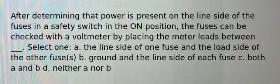 After determining that power is present on the line side of the fuses in a safety switch in the ON position, the fuses can be checked with a voltmeter by placing the meter leads between ___. Select one: a. the line side of one fuse and the load side of the other fuse(s) b. ground and the line side of each fuse c. both a and b d. neither a nor b