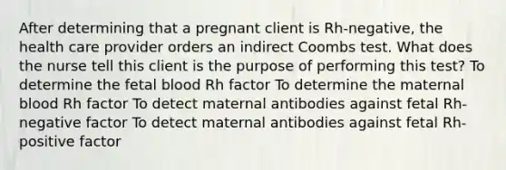 After determining that a pregnant client is Rh-negative, the health care provider orders an indirect Coombs test. What does the nurse tell this client is the purpose of performing this test? To determine the fetal blood Rh factor To determine the maternal blood Rh factor To detect maternal antibodies against fetal Rh-negative factor To detect maternal antibodies against fetal Rh-positive factor