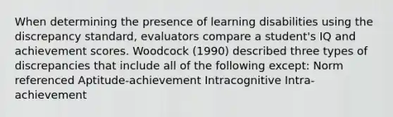 When determining the presence of learning disabilities using the discrepancy standard, evaluators compare a student's IQ and achievement scores. Woodcock (1990) described three types of discrepancies that include all of the following except: Norm referenced Aptitude-achievement Intracognitive Intra-achievement