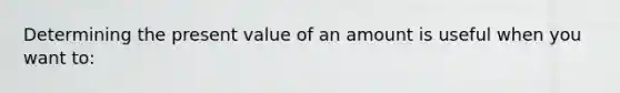 Determining the present value of an amount is useful when you want to: