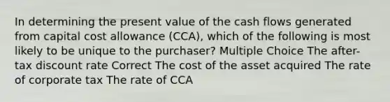 In determining the present value of the cash flows generated from capital cost allowance (CCA), which of the following is most likely to be unique to the purchaser? Multiple Choice The after-tax discount rate Correct The cost of the asset acquired The rate of corporate tax The rate of CCA