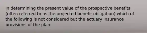 in determining the present value of the prospective benefits (often referred to as the projected benefit obligation) which of the following is not considered but the actuary insurance provisions of the plan