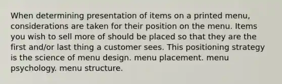 When determining presentation of items on a printed menu, considerations are taken for their position on the menu. Items you wish to sell more of should be placed so that they are the first and/or last thing a customer sees. This positioning strategy is the science of menu design. menu placement. menu psychology. menu structure.