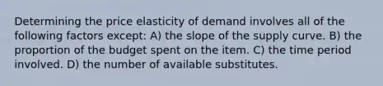 Determining the price elasticity of demand involves all of the following factors except: A) the slope of the supply curve. B) the proportion of the budget spent on the item. C) the time period involved. D) the number of available substitutes.