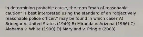 In determining probable cause, the term "man of reasonable caution" is best interpreted using the standard of an "objectively reasonable police officer," may be found in which case?​ A) ​Brinegar v. United States (1949) ​B) Miranda v. Arizona (1966) ​C) Alabama v. White (1990) ​D) Maryland v. Pringle (2003)