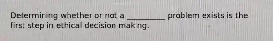 Determining whether or not a __________ problem exists is the first step in ethical decision making.