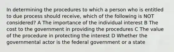 In determining the procedures to which a person who is entitled to due process should receive, which of the following is NOT considered? A The importance of the individual interest B The cost to the government in providing the procedures C The value of the procedure in protecting the interest D Whether the governmental actor is the federal government or a state