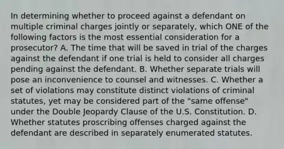 In determining whether to proceed against a defendant on multiple criminal charges jointly or separately, which ONE of the following factors is the most essential consideration for a prosecutor? A. The time that will be saved in trial of the charges against the defendant if one trial is held to consider all charges pending against the defendant. B. Whether separate trials will pose an inconvenience to counsel and witnesses. C. Whether a set of violations may constitute distinct violations of criminal statutes, yet may be considered part of the "same offense" under the Double Jeopardy Clause of the U.S. Constitution. D. Whether statutes proscribing offenses charged against the defendant are described in separately enumerated statutes.