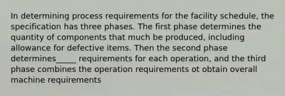 In determining process requirements for the facility schedule, the specification has three phases. The first phase determines the quantity of components that much be produced, including allowance for defective items. Then the second phase determines_____ requirements for each operation, and the third phase combines the operation requirements ot obtain overall machine requirements