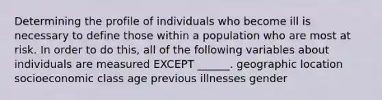 Determining the profile of individuals who become ill is necessary to define those within a population who are most at risk. In order to do this, all of the following variables about individuals are measured EXCEPT ______. geographic location socioeconomic class age previous illnesses gender